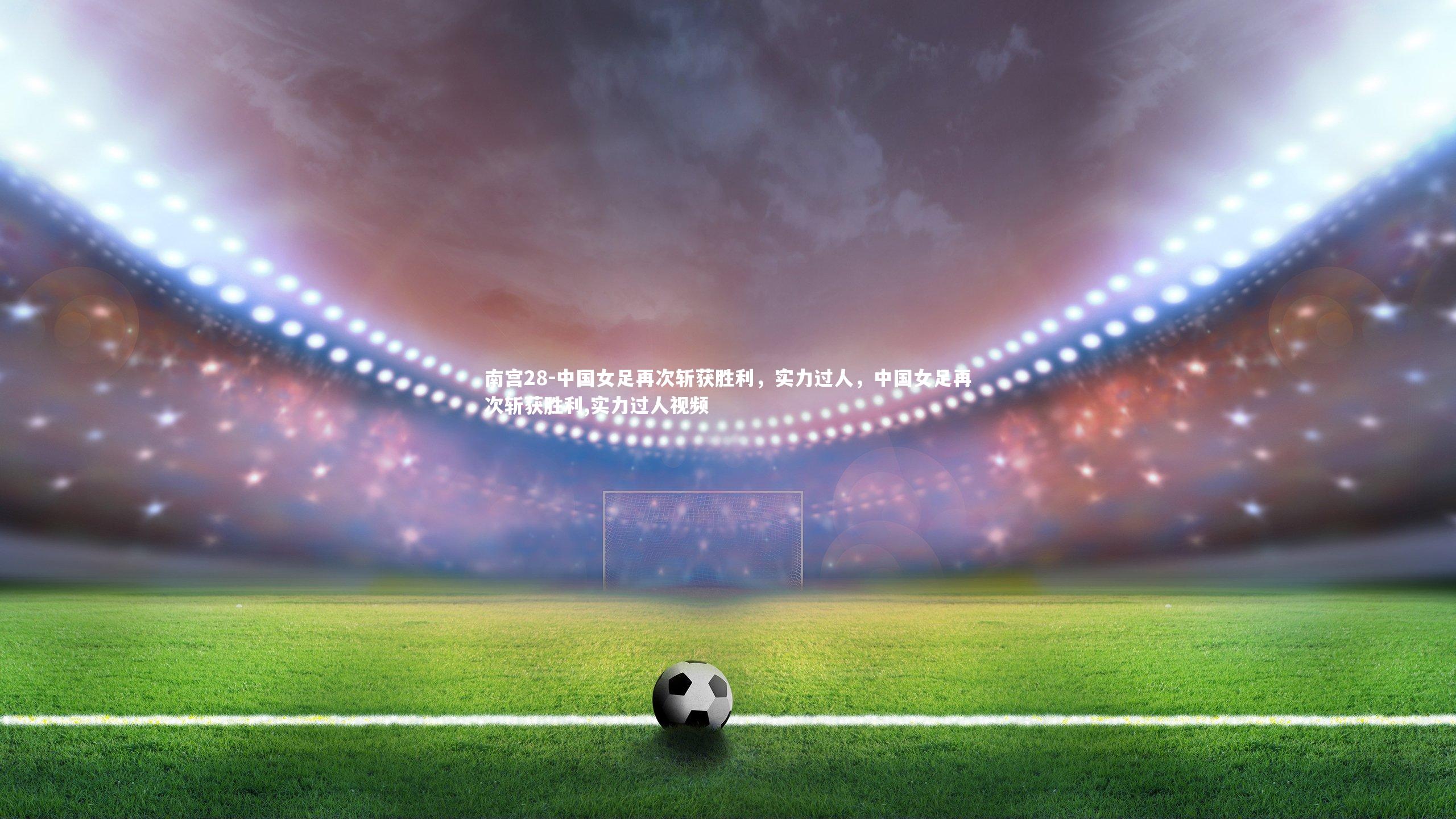 南宫28-中国女足再次斩获胜利，实力过人，中国女足再次斩获胜利,实力过人视频