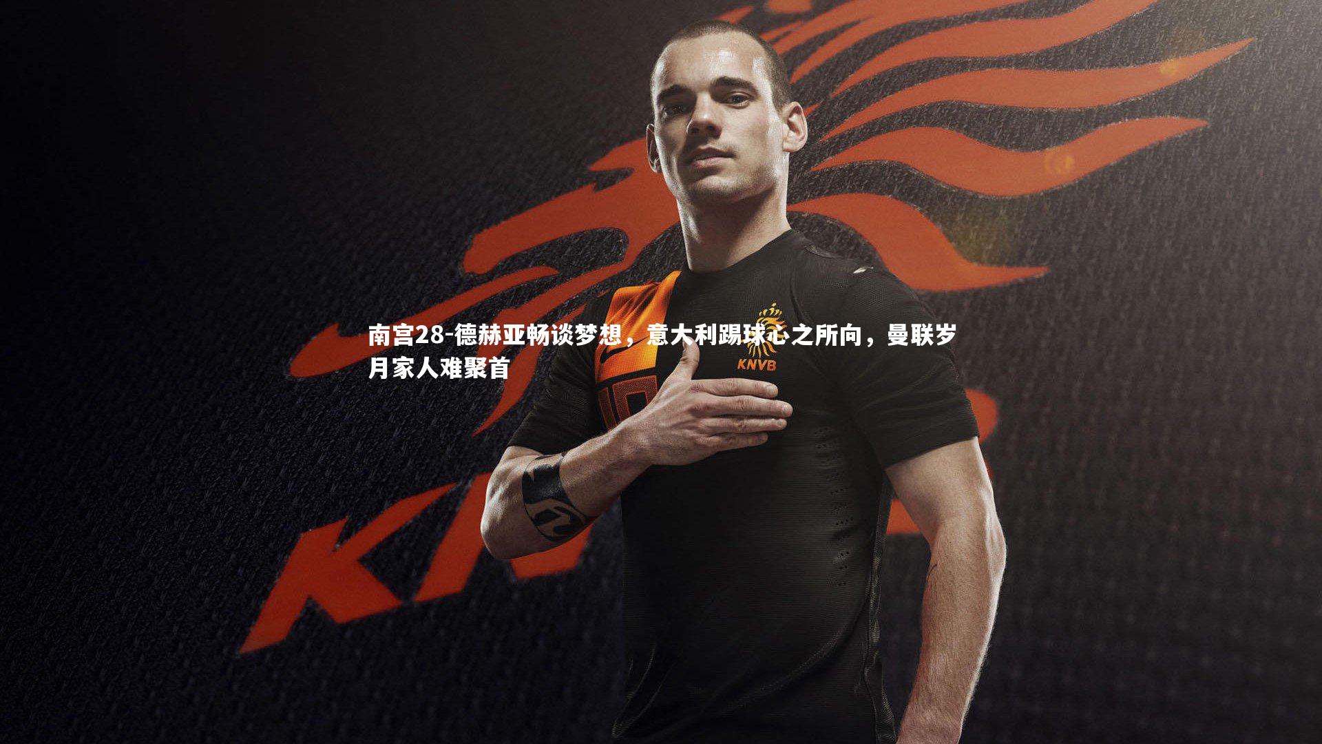 德赫亚畅谈梦想，意大利踢球心之所向，曼联岁月家人难聚首