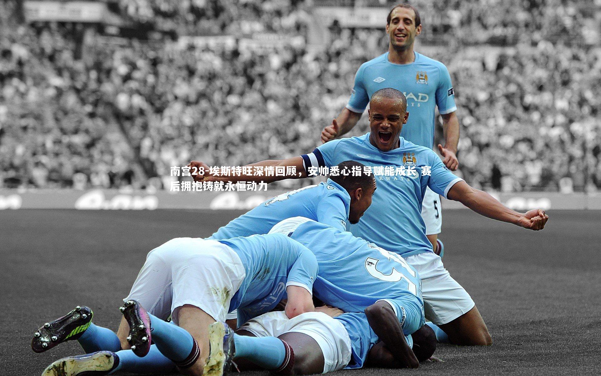 南宫28-埃斯特旺深情回顾，安帅悉心指导赋能成长 赛后拥抱铸就永恒动力