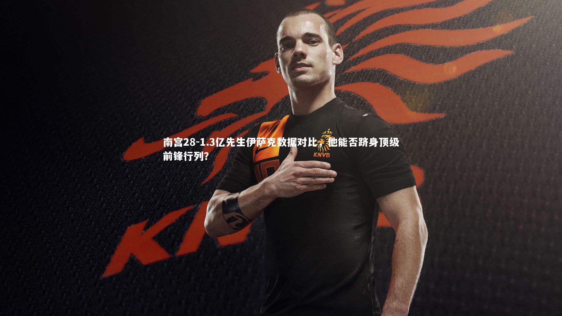 南宫28-1.3亿先生伊萨克数据对比，他能否跻身顶级前锋行列？
